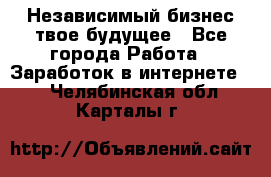 Независимый бизнес-твое будущее - Все города Работа » Заработок в интернете   . Челябинская обл.,Карталы г.